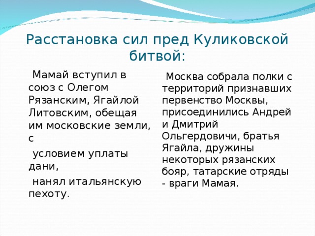 Расстановка сил пред Куликовской битвой:  Мамай вступил в союз с Олегом Рязанским, Ягайлой Литовским, обещая им московские земли, с  условием уплаты дани,  нанял итальянскую пехоту.  Москва собрала полки с территорий признавших первенство Москвы, присоединились Андрей и Дмитрий Ольгердовичи, братья Ягайла, дружины некоторых рязанских бояр, татарские отряды - враги Мамая. 
