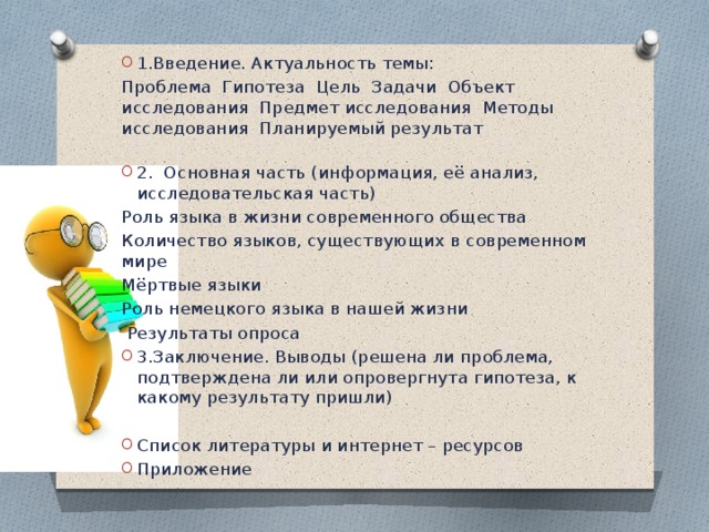 1.Введение. Актуальность темы: Проблема Гипотеза Цель Задачи Объект исследования Предмет исследования Методы исследования Планируемый результат   2. Основная часть (информация, её анализ, исследовательская часть) Роль языка в жизни современного общества Количество языков, существующих в современном мире Мёртвые языки Роль немецкого языка в нашей жизни  Результаты опроса 3.Заключение. Выводы (решена ли проблема, подтверждена ли или опровергнута гипотеза, к какому результату пришли)   Список литературы и интернет – ресурсов Приложение 