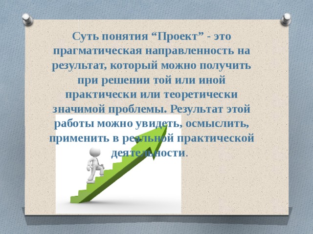 Суть понятия “Проект” - это прагматическая направленность на результат, который можно получить при решении той или иной практически или теоретически значимой проблемы. Результат этой работы можно увидеть, осмыслить, применить в реальной практической деятельности . 