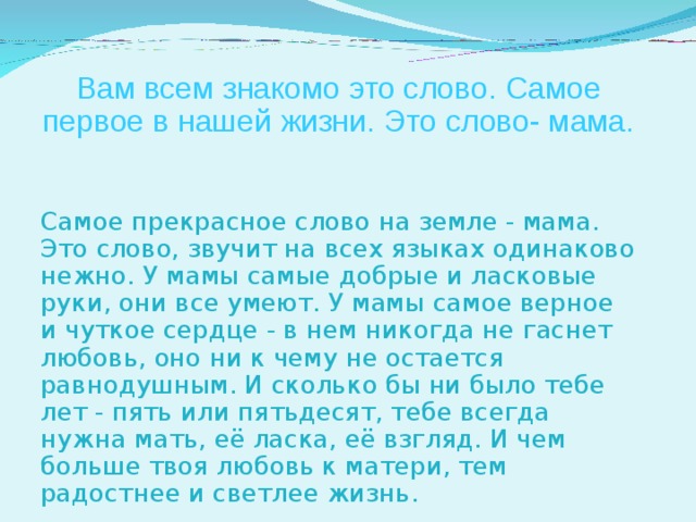 Вам всем знакомо это слово. Самое первое в нашей жизни. Это слово- мама. Самое прекрасное слово на земле - мама. Это слово, звучит на всех языках одинаково нежно. У мамы самые добрые и ласковые руки, они все умеют. У мамы самое верное и чуткое сердце - в нем никогда не гаснет любовь, оно ни к чему не остается равнодушным. И сколько бы ни было тебе лет - пять или пятьдесят, тебе всегда нужна мать, её ласка, её взгляд. И чем больше твоя любовь к матери, тем радостнее и светлее жизнь. 