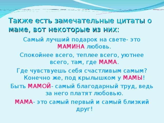 Также есть замечательные цитаты о маме, вот некоторые из них: Самый лучший подарок на свете- это МАМИНА любовь. Спокойнее всего, теплее всего, уютнее всего, там, где МАМА . Где чувствуешь себя счастливым самым? Конечно же, под крылышком у МАМЫ ! Быть МАМОЙ - самый благодарный труд, ведь за него платят любовью. МАМА - это самый первый и самый близкий друг! 
