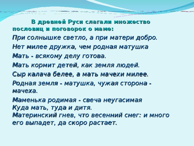  В древней Руси слагали множество пословиц и поговорок о маме: При солнышке светло, а при матери добро. Нет милее дружка, чем родная матушка Мать - всякому делу готова. Мать кормит детей, как земля людей. Сыр калача белее, а мать мачехи милее. Родная земля - матушка, чужая сторона - мачеха. Маменька родимая - свеча неугасимая  Куда мать, туда и дитя.  Материнский гнев, что весенний снег: и много его выпадет, да скоро растает.    