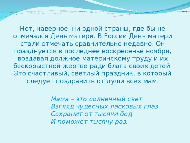 Нет, наверное, ни одной страны, где бы не отмечался День матери. В России День матери стали отмечать сравнительно недавно. Он празднуется в последнее воскресенье ноября, воздавая должное материнскому труду и их бескорыстной жертве ради блага своих детей.  Это счастливый, светлый праздник, в который следует поздравить от души всех мам.   Мама – это солнечный свет,    Взгляд чудесных ласковых глаз.    Сохранит от тысячи бед    И поможет тысячу раз.  
