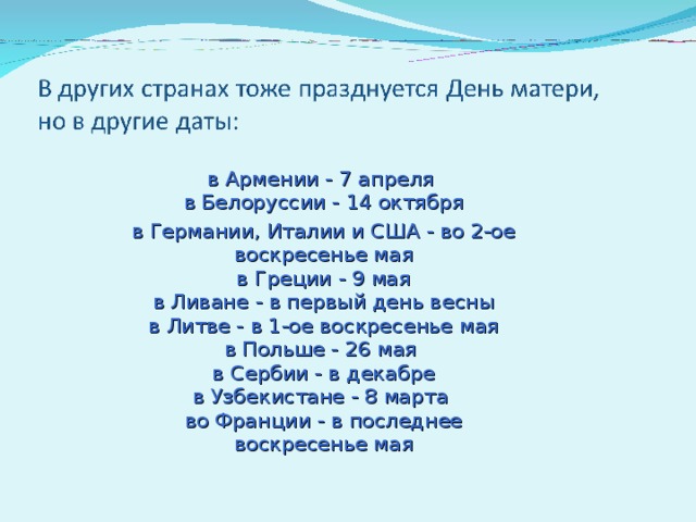 в Армении - 7 апреля  в Белоруссии - 14 октября в Германии, Италии и США - во 2-ое воскресенье мая  в Греции - 9 мая  в Ливане - в первый день весны  в Литве - в 1-ое воскресенье мая  в Польше - 26 мая  в Сербии - в декабре  в Узбекистане - 8 марта  во Франции - в последнее воскресенье мая   