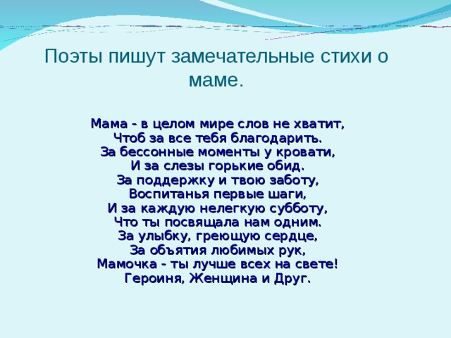 Поэты пишут замечательные стихи о маме.  Мама - в целом мире слов не хватит,  Чтоб за все тебя благодарить.  За бессонные моменты у кровати,  И за слезы горькие обид.  За поддержку и твою заботу,  Воспитанья первые шаги,  И за каждую нелегкую субботу,  Что ты посвящала нам одним.  За улыбку, греющую сердце,  За объятия любимых рук,  Мамочка - ты лучше всех на свете!  Героиня, Женщина и Друг.   