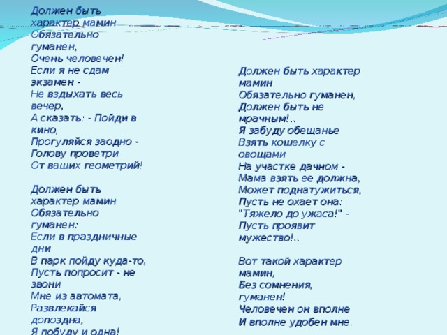 Должен быть характер мамин  Обязательно гуманен,  Очень человечен!  Если я не сдам экзамен -  Не вздыхать весь вечер,  А сказать: - Пойди в кино,  Прогуляйся заодно -  Голову проветри  От ваших геометрий!   Должен быть характер мамин  Обязательно гуманен:  Если в праздничные дни  В парк пойду куда-то,  Пусть попросит - не звони  Мне из автомата,  Развлекайся допоздна,  Я побуду и одна!    Должен быть характер  мамин Обязательно гуманен,  Должен быть не мрачным!..  Я забуду обещанье  Взять кошелку с овощами  На участке дачном -  Мама взять ее должна,  Может поднатужиться,  Пусть не охает она:  
