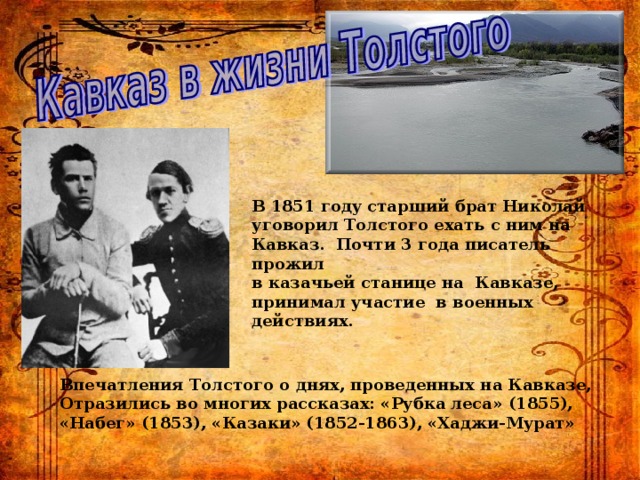 В 1851 году старший брат Николай уговорил Толстого ехать с ним на Кавказ. Почти 3 года писатель прожил в казачьей станице на Кавказе, принимал участие в военных действиях.  Впечатления Толстого о днях, проведенных на Кавказе, Отразились во многих рассказах: «Рубка леса» (1855), «Набег» (1853), «Казаки» (1852-1863), «Хаджи-Мурат» 