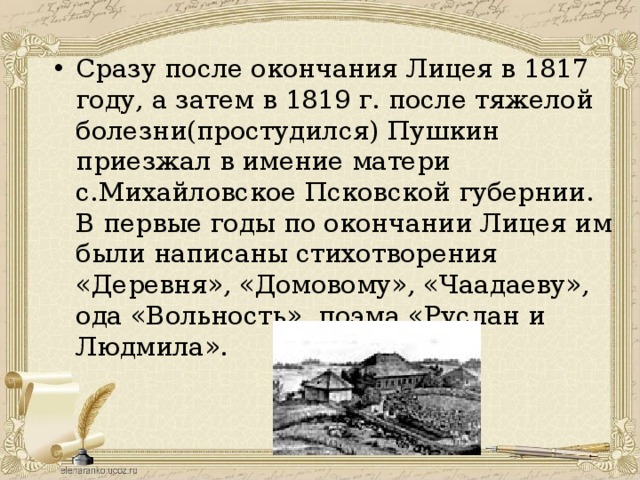 Сразу после окончания Лицея в 1817 году, а затем в 1819 г. после тяжелой болезни(простудился) Пушкин приезжал в имение матери с.Михайловское Псковской губернии. В первые годы по окончании Лицея им были написаны стихотворения «Деревня», «Домовому», «Чаадаеву», ода «Вольность», поэма «Руслан и Людмила». 