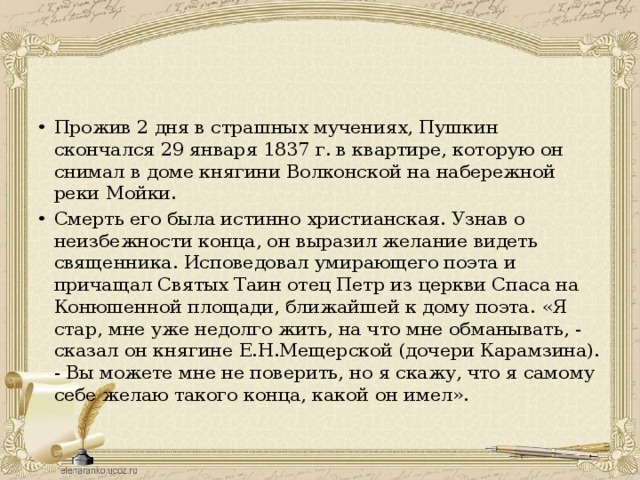 Прожив 2 дня в страшных мучениях, Пушкин скончался 29 января 1837 г. в квартире, которую он снимал в доме княгини Волконской на набережной реки Мойки. Смерть его была истинно христианская. Узнав о неизбежности конца, он выразил желание видеть священника. Исповедовал умирающего поэта и причащал Святых Таин отец Петр из церкви Спаса на Конюшенной площади, ближайшей к дому поэта. «Я стар, мне уже недолго жить, на что мне обманывать, - сказал он княгине Е.Н.Мещерской (дочери Карамзина). - Вы можете мне не поверить, но я скажу, что я самому себе желаю такого конца, какой он имел». 