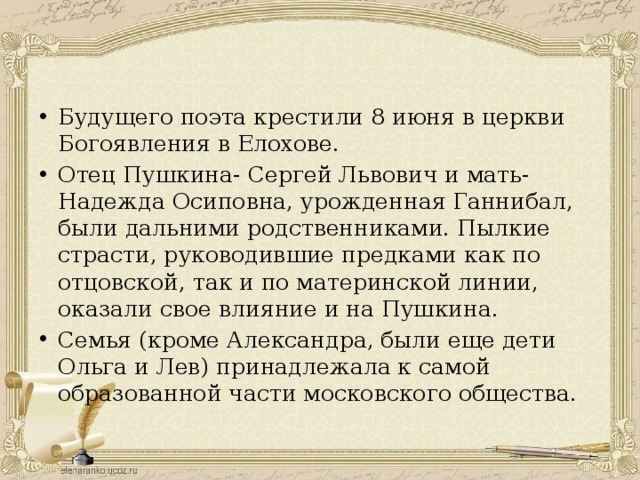 Будущего поэта крестили 8 июня в церкви Богоявления в Елохове. Отец Пушкина- Сергей Львович и мать- Надежда Осиповна, урожденная Ганнибал, были дальними родственниками. Пылкие страсти, руководившие предками как по отцовской, так и по материнской линии, оказали свое влияние и на Пушкина. Семья (кроме Александра, были еще дети Ольга и Лев) принадлежала к самой образованной части московского общества. 