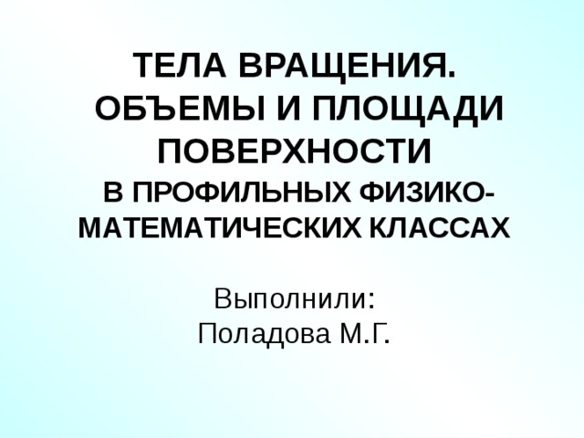 ТЕЛА ВРАЩЕНИЯ.  ОБЪЕМЫ И ПЛОЩАДИ ПОВЕРХНОСТИ   В ПРОФИЛЬНЫХ ФИЗИКО-МАТЕМАТИЧЕСКИХ КЛАССАХ   Выполнили:  Поладова М.Г.    