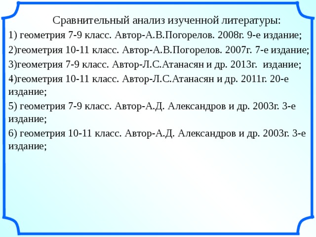  Сравнительный анализ изученной литературы: 1) геометрия 7-9 класс. Автор-А.В.Погорелов. 2008г. 9-е издание; 2)геометрия 10-11 класс. Автор-А.В.Погорелов. 2007г. 7-е издание; 3)геометрия 7-9 класс. Автор-Л.С.Атанасян и др. 2013г. издание; 4)геометрия 10-11 класс. Автор-Л.С.Атанасян и др. 2011г. 20-е издание; 5) геометрия 7-9 класс. Автор-А.Д. Александров и др. 2003г. 3-е издание; 6) геометрия 10-11 класс. Автор-А.Д. Александров и др. 2003г. 3-е издание; 4 4 