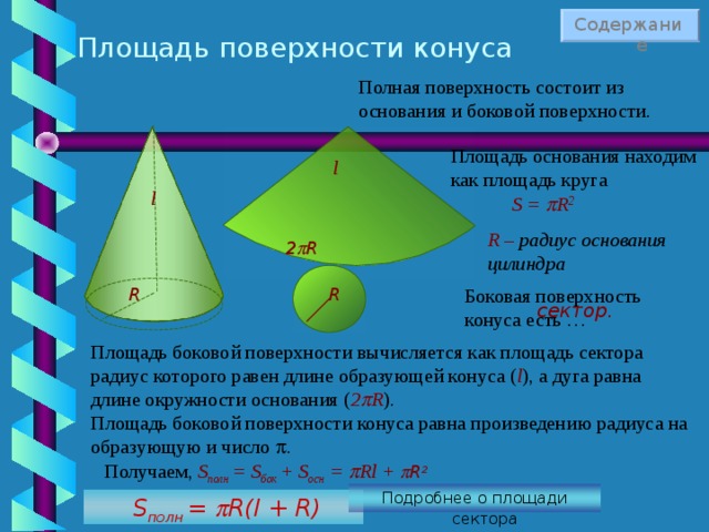 Содержание Площадь поверхности конуса Полная поверхность состоит из основания и боковой поверхности. Площадь основания находим как площадь круга l l S =  R 2 R – радиус основания цилиндра 2  R R R Боковая поверхность конуса есть … сектор. Площадь боковой поверхности вычисляется как площадь сектора радиус которого равен длине образующей конуса ( l ), а дуга равна длине окружности основания ( 2  R ) .  Площадь боковой поверхности конуса равна произведению радиуса на образующую и число  . Получаем, S полн = S бок + S осн =   Rl +  R 2 Подробнее о площади сектора   S полн  =   R(l + R) 45 