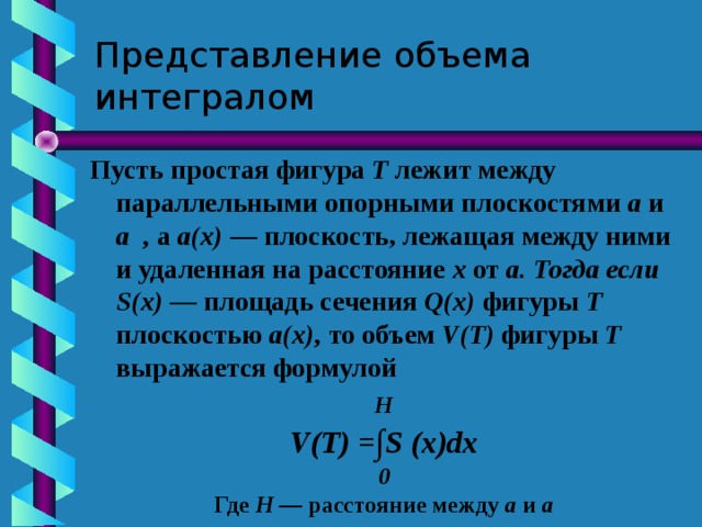 Представление объема интегралом Пусть простая фигура Т лежит между параллельными опорными плоскостями а и а , а а(х) — плоскость, лежащая между ними и удаленная на расстояние х от а. Тогда если S(х) — площадь сечения Q(х) фигуры Т плоскостью а(х), то объем V(T) фигуры Т выражается формулой H V(T) = ∫ S ( х) d х 0 Где H — расстояние между а и а  