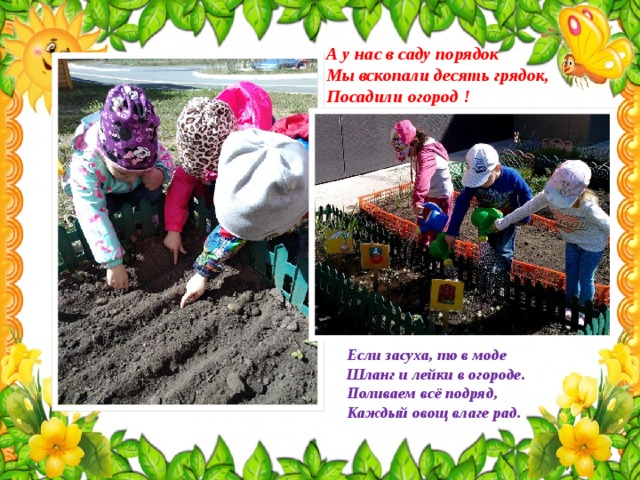 А у нас в саду порядок  Мы вскопали десять грядок, Посадили огород ! Если засуха, то в моде  Шланг и лейки в огороде.  Поливаем всё подряд,  Каждый овощ влаге рад. 