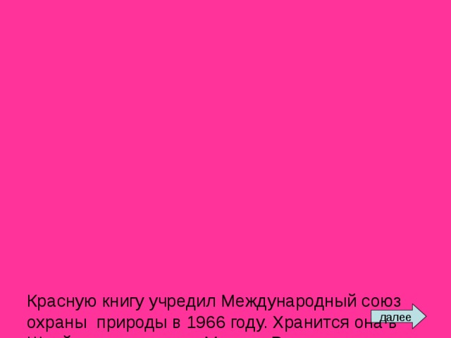              Красную книгу учредил Международный союз охраны природы в 1966 году. Хранится она в Швейцарии, в городе Морхе. В нее занесены данные о птицах, рыбах, зверях, растениях, которые срочно нуждаются в охране. Красный цвет сигнализирует: защити!    Многие страны составляют сегодня собственные Красные книги. Подобная книга в России была создана в 1974 году. В ее списках значились 52 вида зверей и 65 видов птиц. С тех пор этот список растет. далее 
