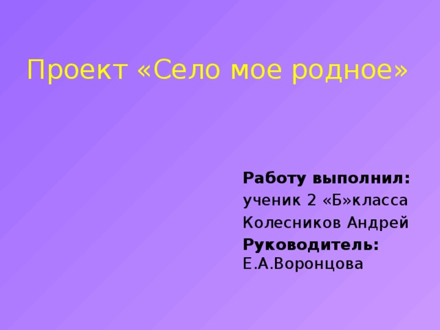Проект «Село мое родное»   Работу выполнил: ученик 2 «Б»класса Колесников Андрей Руководитель: Е.А.Воронцова 