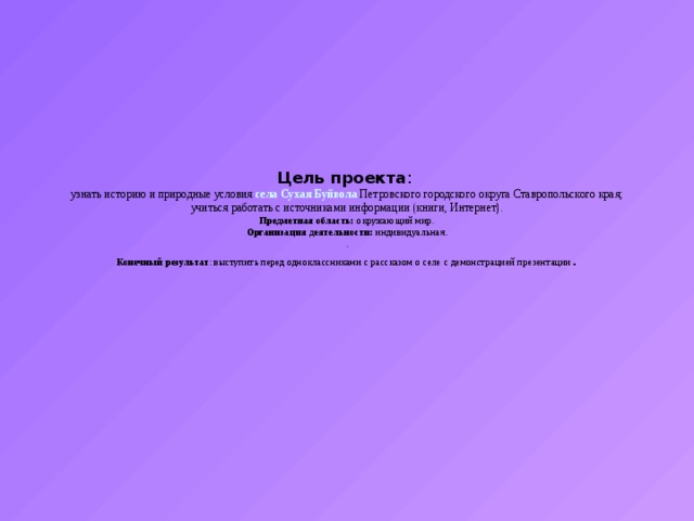 Цель проекта :  узнать историю и природные условия села Сухая Буйвола Петровского городского округа Ставропольского края;  учиться работать с источниками информации (книги, Интернет).  Предметная область: окружающий мир.  Организация деятельности: индивидуальная.  .  Конечный результат : выступить перед одноклассниками с рассказом о селе с демонстрацией презентации . 