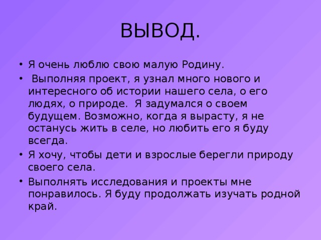 ВЫВОД. Я очень люблю свою малую Родину.  Выполняя проект, я узнал много нового и интересного об истории нашего села, о его людях, о природе. Я задумался о своем будущем. Возможно, когда я вырасту, я не останусь жить в селе, но любить его я буду всегда. Я хочу, чтобы дети и взрослые берегли природу своего села. Выполнять исследования и проекты мне понравилось. Я буду продолжать изучать родной край. 