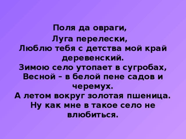 Поля да овраги, Луга перелески,  Люблю тебя с детства мой край деревенский.  Зимою село утопает в сугробах,  Весной – в белой пене садов и черемух.  А летом вокруг золотая пшеница.  Ну как мне в такое село не влюбиться. 