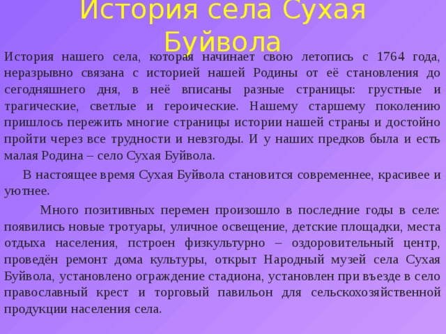 История села Сухая Буйвола История нашего села, которая начинает свою летопись с 1764 года, неразрывно связана с историей нашей Родины от её становления до сегодняшнего дня, в неё вписаны разные страницы: грустные и трагические, светлые и героические. Нашему старшему поколению пришлось пережить многие страницы истории нашей страны и достойно пройти через все трудности и невзгоды. И у наших предков была и есть малая Родина – село Сухая Буйвола.  В настоящее время Сухая Буйвола становится современнее, красивее и уютнее.  Много позитивных перемен произошло в последние годы в селе: появились новые тротуары, уличное освещение, детские площадки, места отдыха населения, пстроен физкультурно – оздоровительный центр, проведён ремонт дома культуры, открыт Народный музей села Сухая Буйвола, установлено ограждение стадиона, установлен при въезде в село православный крест и торговый павильон для сельскохозяйственной продукции населения села. 