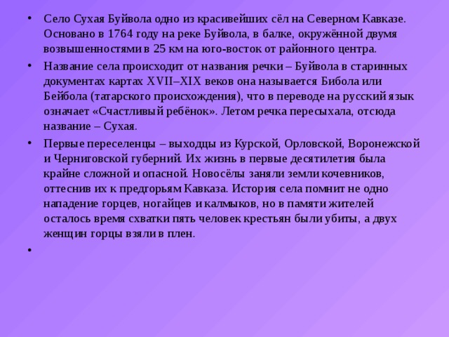 Село Сухая Буйвола одно из красивейших сёл на Северном Кавказе. Основано в 1764 году на реке Буйвола, в балке, окружённой двумя возвышенностями в 25 км на юго-восток от районного центра. Название села происходит от названия речки – Буйвола в старинных документах картах XVII–XIX веков она называется Бибола или Бейбола (татарского происхождения), что в переводе на русский язык означает «Счастливый ребёнок». Летом речка пересыхала, отсюда название – Сухая. Первые переселенцы – выходцы из Курской, Орловской, Воронежской и Черниговской губерний. Их жизнь в первые десятилетия была крайне сложной и опасной. Новосёлы заняли земли кочевников, оттеснив их к предгорьям Кавказа. История села помнит не одно нападение горцев, ногайцев и калмыков, но в памяти жителей осталось время схватки пять человек крестьян были убиты, а двух женщин горцы взяли в плен.   