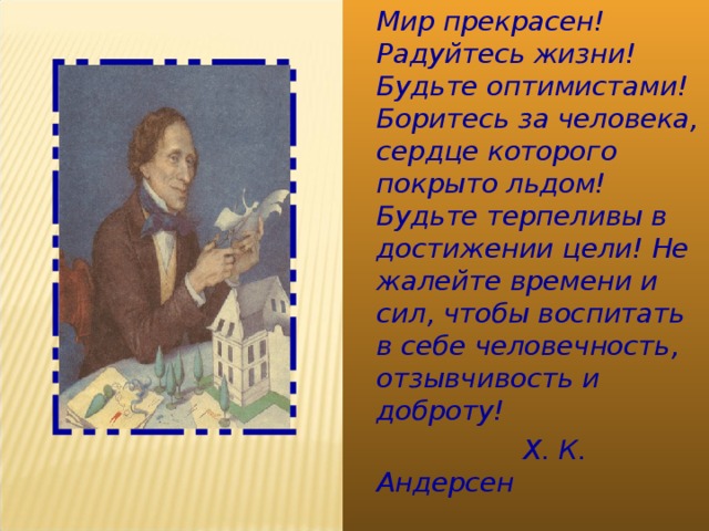  Мир прекрасен! Радуйтесь жизни! Будьте оптимистами! Боритесь за человека, сердце которого покрыто льдом! Будьте терпеливы в достижении цели! Не жалейте времени и сил, чтобы воспитать в себе человечность, отзывчивость и доброту!  Х. К. Андерсен  