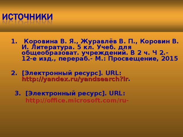   1. Коровина В. Я., Журавлёв В. П., Коровин В. И. Литература. 5 кл. Учеб. для общеобразоват. учреждений. В 2 ч. Ч 2.- 12-е изд., перераб.- М.: Просвещение, 2015 1. Коровина В. Я., Журавлёв В. П., Коровин В. И. Литература. 5 кл. Учеб. для общеобразоват. учреждений. В 2 ч. Ч 2.- 12-е изд., перераб.- М.: Просвещение, 2015   2. [Электронный ресурс]. URL:  http://yandex.ru/yandsearch?lr . 2. [Электронный ресурс]. URL:  http://yandex.ru/yandsearch?lr .   3.  [Электронный ресурс]. URL:   http://office.microsoft.com/ru-      