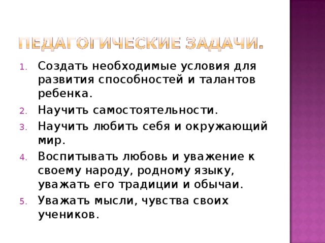 Создать необходимые условия для развития способностей и талантов ребенка. Научить самостоятельности. Научить любить себя и окружающий мир. Воспитывать любовь и уважение к своему народу, родному языку, уважать его традиции и обычаи. Уважать мысли, чувства своих учеников. 