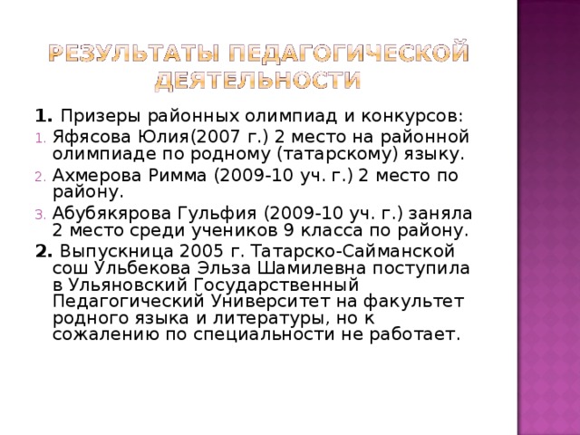 1. Призеры районных олимпиад и конкурсов: Яфясова Юлия(2007 г.) 2 место на районной олимпиаде по родному (татарскому) языку. Ахмерова Римма (2009-10 уч. г.) 2 место по району. Абубякярова Гульфия (2009-10 уч. г.) заняла 2 место среди учеников 9 класса по району. 2. Выпускница 2005 г. Татарско-Сайманской сош Ульбекова Эльза Шамилевна поступила в Ульяновский Государственный Педагогический Университет на факультет родного языка и литературы, но к сожалению по специальности не работает. 