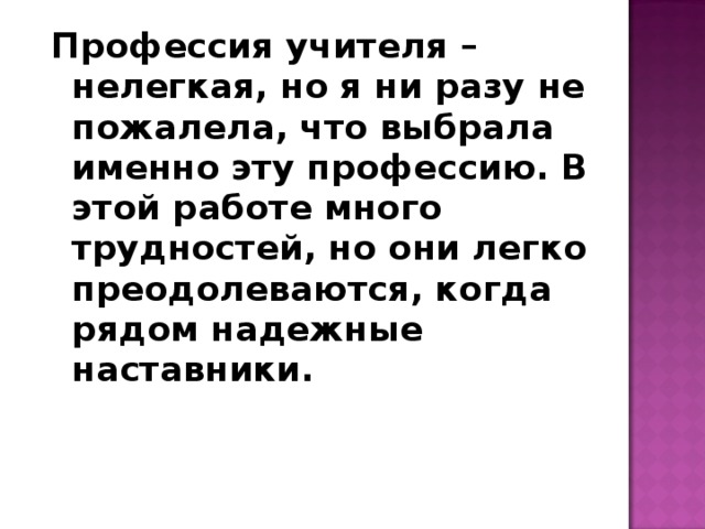 Профессия учителя – нелегкая, но я ни разу не пожалела, что выбрала именно эту профессию. В этой работе много трудностей, но они легко преодолеваются, когда рядом надежные наставники. 