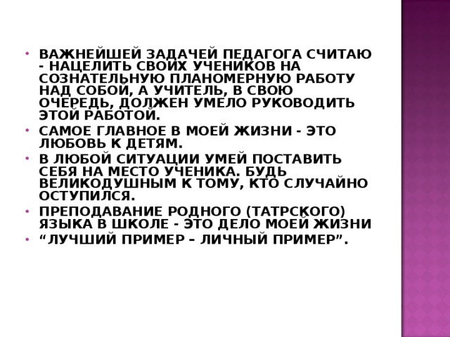  ВАЖНЕЙШЕЙ ЗАДАЧЕЙ ПЕДАГОГА СЧИТАЮ - НАЦЕЛИТЬ СВОИХ УЧЕНИКОВ НА СОЗНАТЕЛЬНУЮ ПЛАНОМЕРНУЮ РАБОТУ НАД СОБОЙ, А УЧИТЕЛЬ, В СВОЮ ОЧЕРЕДЬ, ДОЛЖЕН УМЕЛО РУКОВОДИТЬ ЭТОЙ РАБОТОЙ. САМОЕ ГЛАВНОЕ В МОЕЙ ЖИЗНИ - ЭТО ЛЮБОВЬ К ДЕТЯМ. В ЛЮБОЙ СИТУАЦИИ УМЕЙ ПОСТАВИТЬ СЕБЯ НА МЕСТО УЧЕНИКА. БУДЬ ВЕЛИКОДУШНЫМ К ТОМУ, КТО СЛУЧАЙНО ОСТУПИЛСЯ. ПРЕПОДАВАНИЕ РОДНОГО (ТАТРСКОГО) ЯЗЫКА В ШКОЛЕ - ЭТО ДЕЛО МОЕЙ ЖИЗНИ “ ЛУЧШИЙ ПРИМЕР – ЛИЧНЫЙ ПРИМЕР”.  