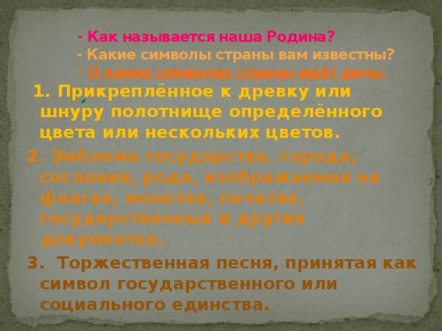 - Как называется наша Родина?  - Какие символы страны вам известны?   - О каких символах страны идёт речь:  1. Прикреплённое к древку или шнуру полотнище определённого цвета или нескольких цветов. 2. Эмблема государства, города, сословия, рода, изображаемая на флагах, монетах, печатях, государственных и других документах. 3. Торжественная песня, принятая как символ государственного или социального единства. 