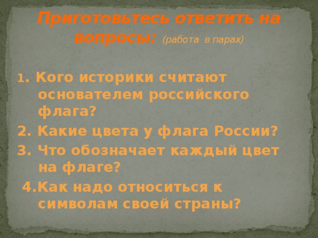 Приготовьтесь ответить на  вопросы:  (работа в парах) 1 . Кого историки считают основателем российского флага? 2. Какие цвета у флага России? 3. Что обозначает каждый цвет на флаге?  4.Как надо относиться к символам своей страны?  