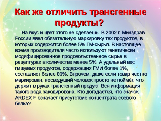 Как же отличить трансгенные продукты?   На вкус и цвет этого не сделаешь. В 2002 г. Минздрав России ввел обязательную маркировку тех продуктов, в которых содержится более 5% ГМ-сырья. В настоящее время производители часто используют генетически модифицированное продовольственное сырье в рецептурах в количестве менее 5%. А удельный вес пищевых продуктов, содержащих ГМИ более 1%, составляет более 80%. Впрочем, даже если товар честно маркирован, несведущий человек просто не поймёт, что держит в руках трансгенный продукт. Вся информация такого рода закодирована. Кто догадается, что значок ARDEX F означает присутствие концентрата соевого белка? 