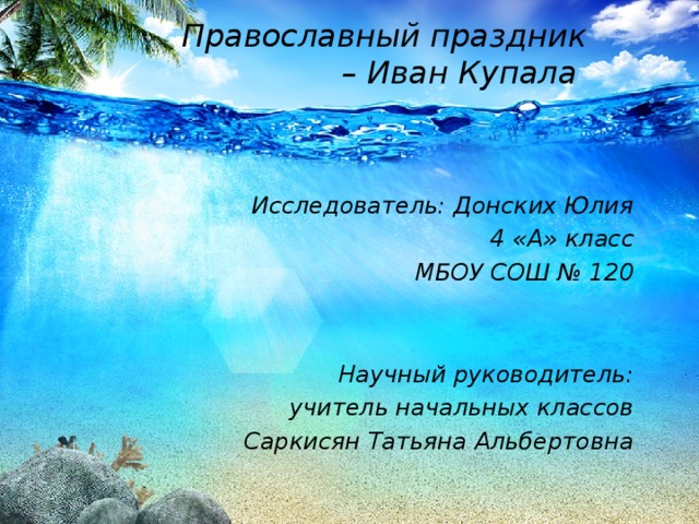 Православный праздник – Иван Купала  Исследователь: Донских Юлия 4 «А» класс МБОУ СОШ № 120   Научный руководитель: учитель начальных классов Саркисян Татьяна Альбертовна 