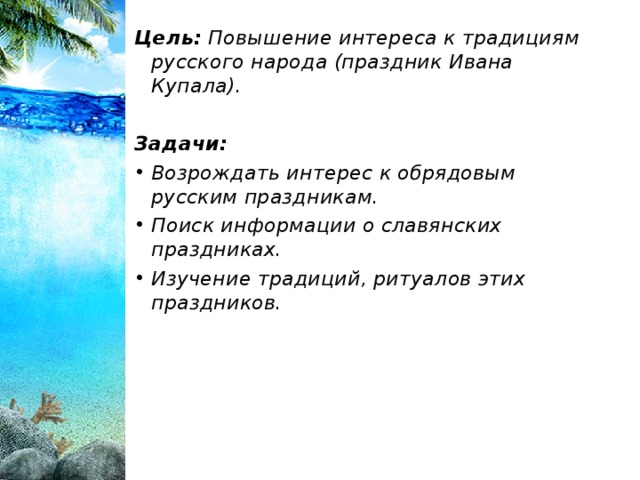Цель: Повышение интереса к традициям русского народа (праздник Ивана Купала).  Задачи: Возрождать интерес к обрядовым русским праздникам. Поиск информации о славянских праздниках. Изучение традиций, ритуалов этих праздников.  