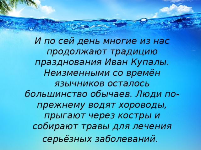 И по сей день многие из нас продолжают традицию празднования Иван Купалы. Неизменными со времён язычников осталось большинство обычаев. Люди по-прежнему водят хороводы, прыгают через костры и собирают травы для лечения серьёзных заболеваний.  