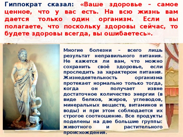 Гиппократ сказал: «Ваше здоровье – самое ценное, что у вас есть. На всю жизнь вам дается только один организм. Если вы полагаете, что поскольку здоровы сейчас, то будете здоровы всегда, вы ошибаетесь». Многие болезни – всего лишь результат неправильного питания. Не кажется ли вам, что можно сохранить своё здоровье, если проследить за характером питания.  Жизнедеятельность организма протекает нормально только тогда, когда он получает извне достаточное количество энергии (в виде белков, жиров, углеводов, минеральных веществ, витаминов и воды) и при этом соблюдается их строгое соотношение. Все продукты поделены на две большие группы: животного и растительного происхождения. 