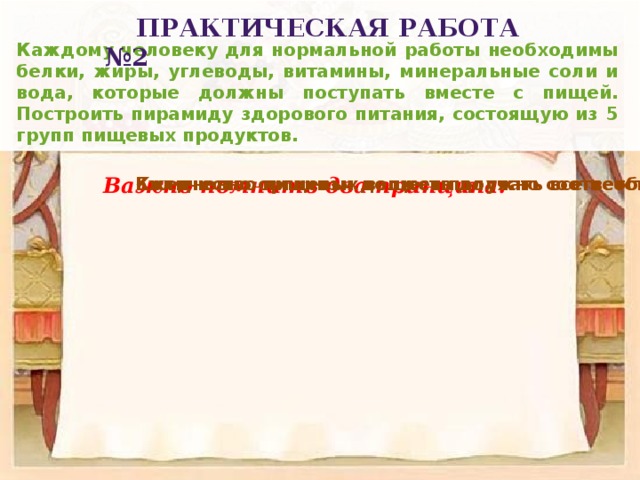 Практическая работа №2 Каждому человеку для нормальной работы необходимы белки, жиры, углеводы, витамины, минеральные соли и вода, которые должны поступать вместе с пищей. Построить пирамиду здорового питания, состоящую из 5 групп пищевых продуктов. Важно помнить два принципа: Ежедневно организм должен получать все необходимые пищевые вещества. Количество пищевых веществ должно соответствовать индивидуальной суточной потребности человека в энергии. 