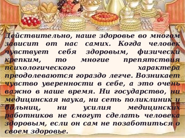 Действительно, наше здоровье во многом зависит от нас самих. Когда человек чувствует себя здоровым, физически крепким, то многие препятствия психологического характера преодолеваются гораздо легче. Возникает чувство уверенности в себе, а это очень важно в наше время. Ни государство, ни медицинская наука, ни сеть поликлиник и больниц, ни усилия медицинских работников не смогут сделать человека здоровым, если он сам не позаботиться о своем здоровье. 