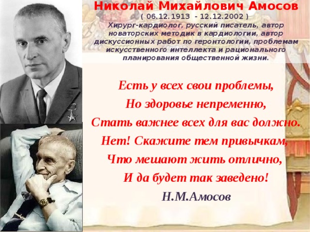 Николай Михайлович Амосов ( 06.12.1913 - 12.12.2002 ) Хирург-кардиолог, русский писатель, автор новаторских методик в кардиологии, автор дискуссионных работ по геронтологии, проблемам искусственного интеллекта и рационального планирования общественной жизни. Есть у всех свои проблемы,  Но здоровье непременно,  Стать важнее всех для вас должно.  Нет! Скажите тем привычкам,   Что мешают жить отлично,   И да будет так заведено! Н.М.Амосов 