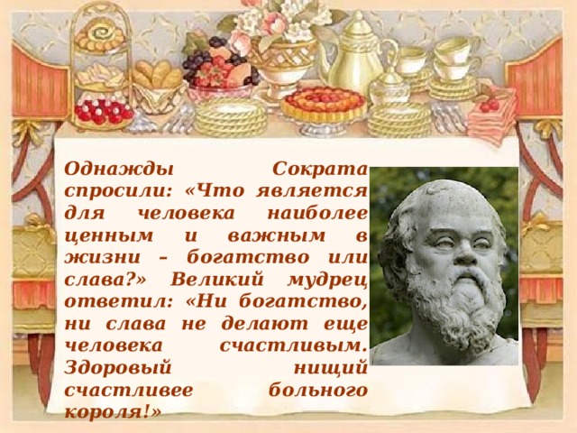 Однажды Сократа спросили: «Что является для человека наиболее ценным и важным в жизни – богатство или слава?» Великий мудрец ответил: «Ни богатство, ни слава не делают еще человека счастливым. Здоровый нищий счастливее больного короля!» 