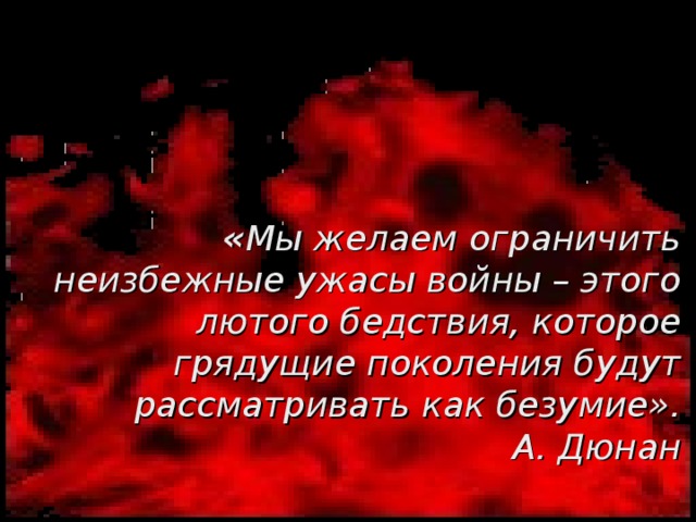 « Мы желаем ограничить неизбежные ужасы войны – этого лютого бедствия, которое грядущие поколения будут рассматривать как безумие».  А. Дюнан 
