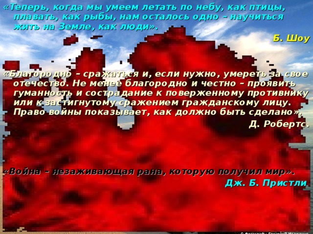«Теперь, когда мы умеем летать по небу, как птицы, плавать, как рыбы, нам осталось одно – научиться жить на Земле, как люди». Б. Шоу   «Благородно – сражаться и, если нужно, умереть за свое отечество. Не менее благородно и честно – проявить гуманность и сострадание к поверженному противнику или к застигнутому сражением гражданскому лицу. Право войны показывает, как должно быть сделано». Д. Робертс.    «Война – незаживающая рана, которую получил мир». Дж. Б. Пристли  