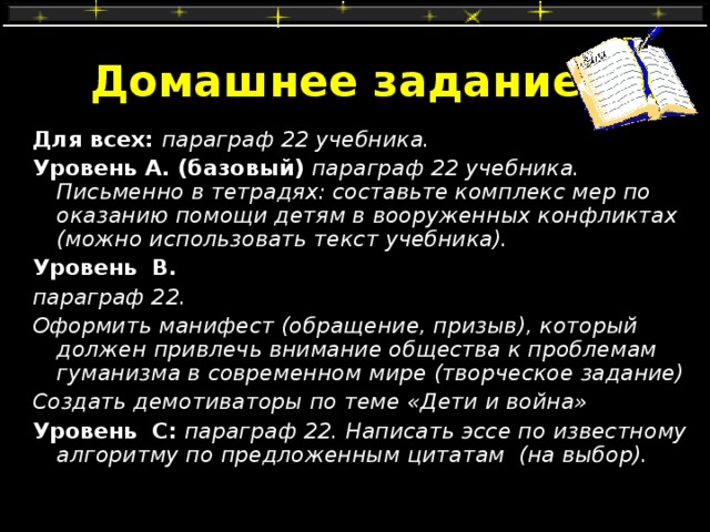 Домашнее задание Для всех: параграф 22 учебника. Уровень А. (базовый)  параграф 22 учебника. Письменно в тетрадях: составьте комплекс мер по оказанию помощи детям в вооруженных конфликтах (можно использовать текст учебника). Уровень В.  параграф 22. Оформить манифест (обращение, призыв), который должен привлечь внимание общества к проблемам гуманизма в современном мире (творческое задание) Создать демотиваторы по теме «Дети и война» Уровень С:  параграф 22. Написать эссе по известному алгоритму по предложенным цитатам (на выбор). 