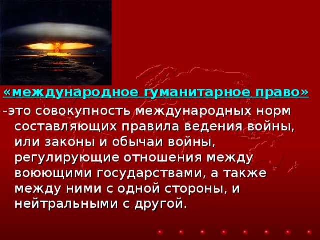 «международное гуманитарное право»  -это совокупность международных норм составляющих правила ведения войны, или законы и обычаи войны, регулирующие отношения между воюющими государствами, а также между ними с одной стороны, и нейтральными с другой. 