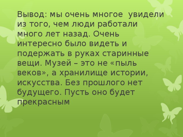 Вывод: мы очень многое увидели из того, чем люди работали много лет назад. Очень интересно было видеть и подержать в руках старинные вещи. Музей – это не «пыль веков», а хранилище истории, искусства. Без прошлого нет будущего. Пусть оно будет прекрасным 