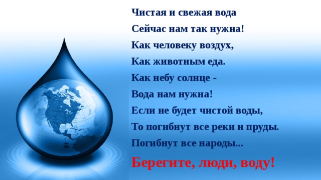 Чистая и свежая вода Сейчас нам так нужна! Как человеку воздух, Как животным еда. Как небу солнце - Вода нам нужна! Если не будет чистой воды, То погибнут все реки и пруды. Погибнут все народы... Берегите, люди, воду!