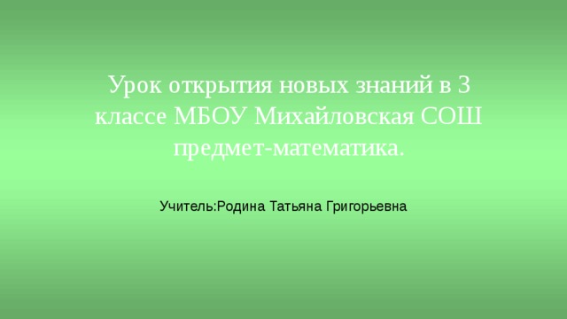 Урок открытия новых знаний в 3 классе МБОУ Михайловская СОШ  предмет-математика. Учитель:Родина Татьяна Григорьевна 